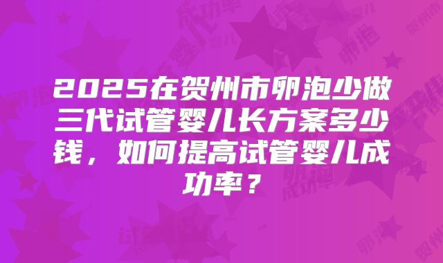 2025在贺州市卵泡少做三代试管婴儿长方案多少钱，如何提高试管婴儿成功率？