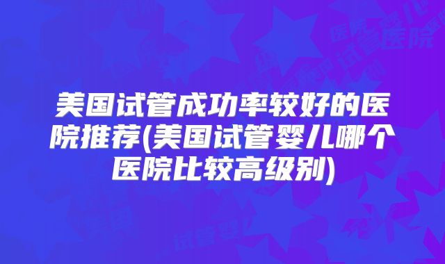 美国试管成功率较好的医院推荐(美国试管婴儿哪个医院比较高级别)