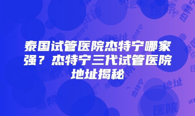 泰国试管医院杰特宁哪家强？杰特宁三代试管医院地址揭秘