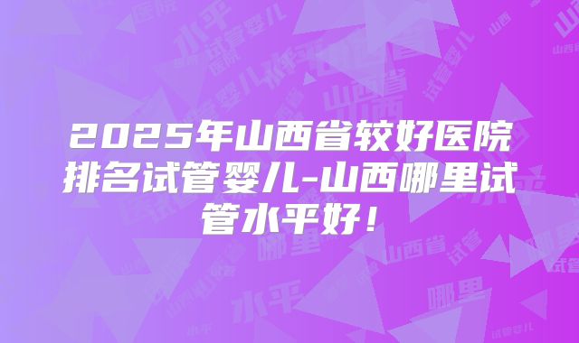 2025年山西省较好医院排名试管婴儿-山西哪里试管水平好！