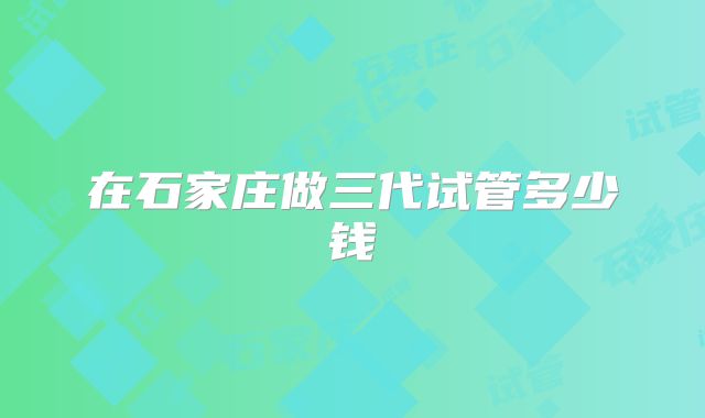 在石家庄做三代试管多少钱