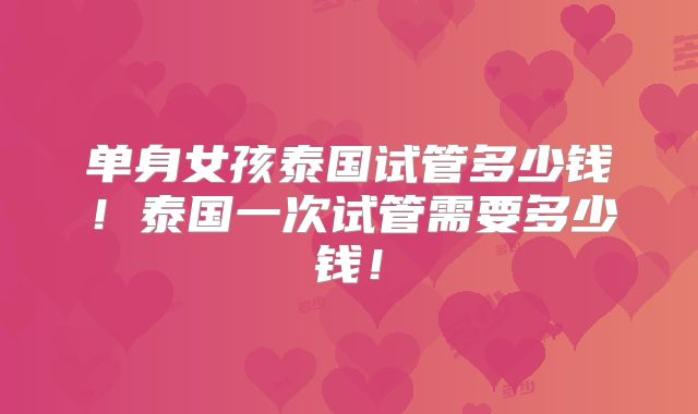 单身女孩泰国试管多少钱！泰国一次试管需要多少钱！