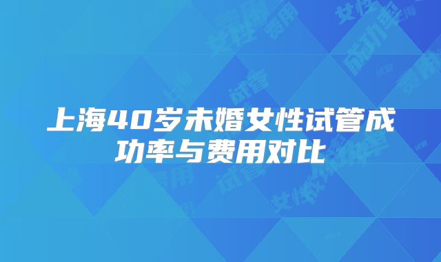 上海40岁未婚女性试管成功率与费用对比