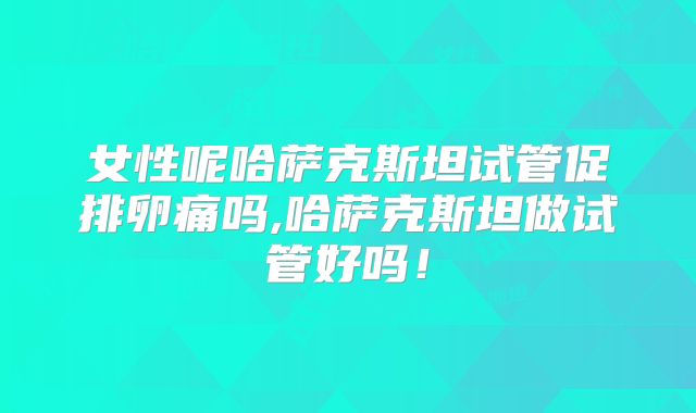 女性呢哈萨克斯坦试管促排卵痛吗,哈萨克斯坦做试管好吗！