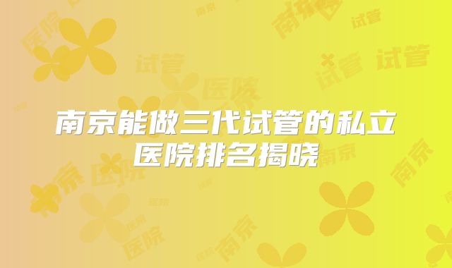 南京能做三代试管的私立医院排名揭晓