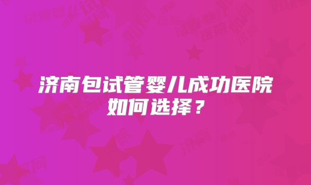 济南包试管婴儿成功医院如何选择？