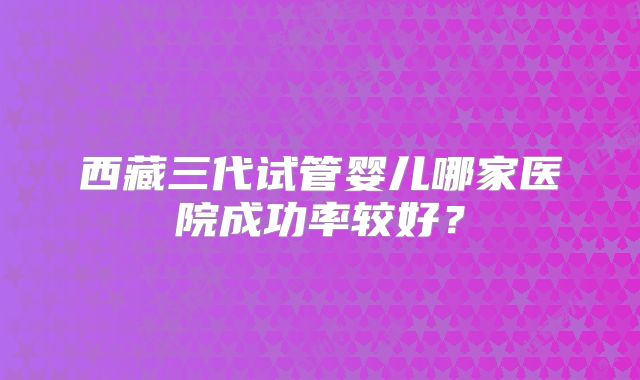 西藏三代试管婴儿哪家医院成功率较好?