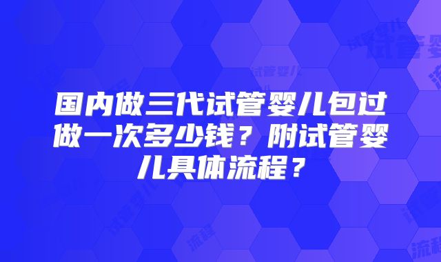 国内做三代试管婴儿包过做一次多少钱？附试管婴儿具体流程？