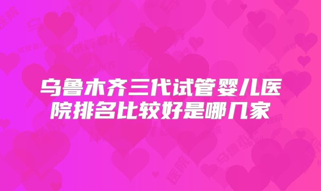 乌鲁木齐三代试管婴儿医院排名比较好是哪几家