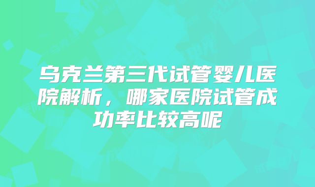 乌克兰第三代试管婴儿医院解析,哪家医院试管成功率比较高呢
