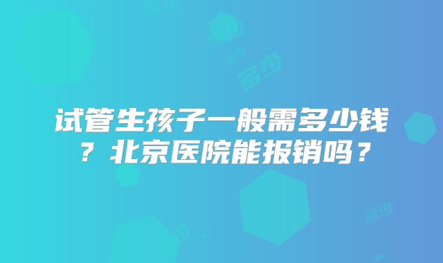 试管生孩子一般需多少钱？北京医院能报销吗？