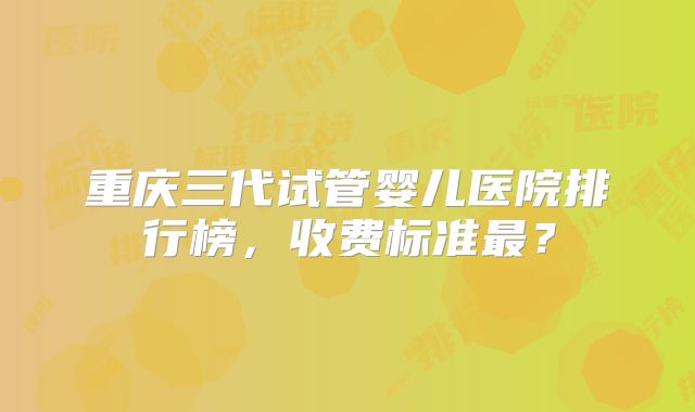 重庆三代试管婴儿医院排行榜，收费标准最？