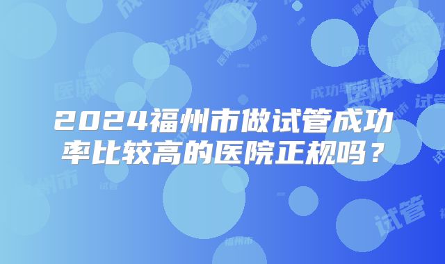 2024福州市做试管成功率比较高的医院正规吗？