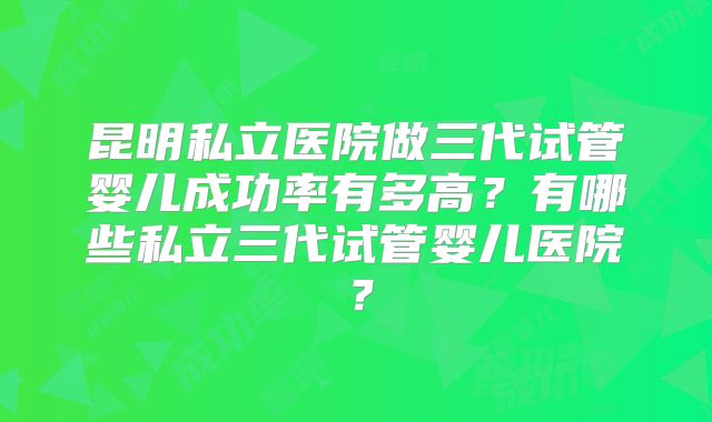 昆明私立医院做三代试管婴儿成功率有多高？有哪些私立三代试管婴儿医院？