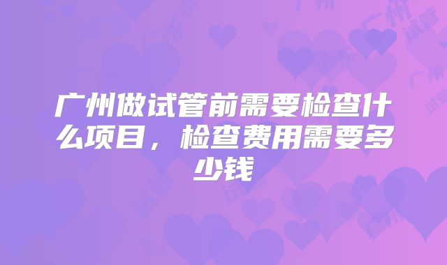 广州做试管前需要检查什么项目，检查费用需要多少钱