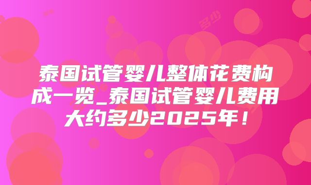 泰国试管婴儿整体花费构成一览_泰国试管婴儿费用大约多少2025年！