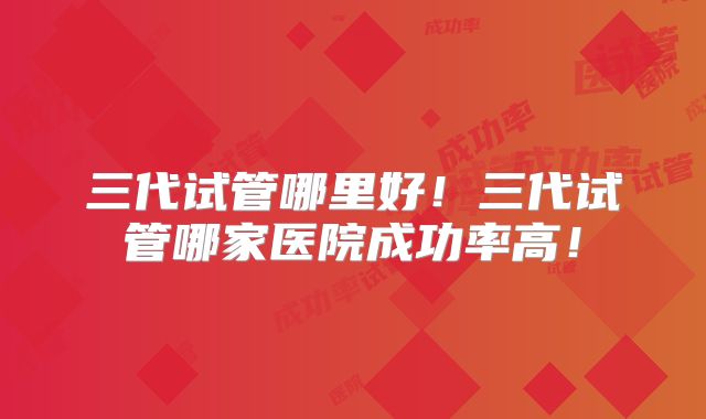 三代试管哪里好!三代试管哪家医院成功率高!