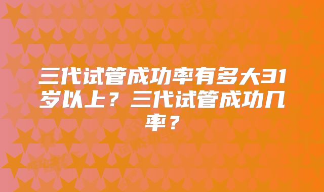 三代试管成功率有多大31岁以上？三代试管成功几率？