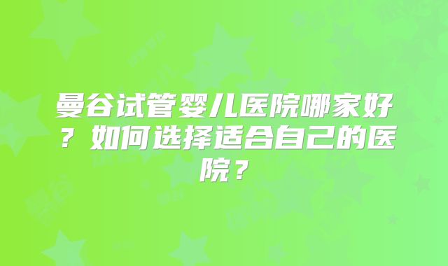 曼谷试管婴儿医院哪家好？如何选择适合自己的医院？