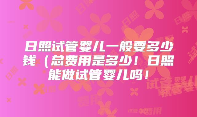 日照试管婴儿一般要多少钱(总费用是多少!日照能做试管婴儿吗!