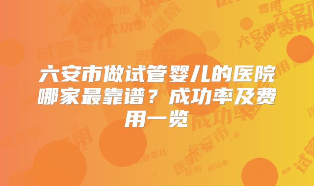 六安市做试管婴儿的医院哪家最靠谱？成功率及费用一览
