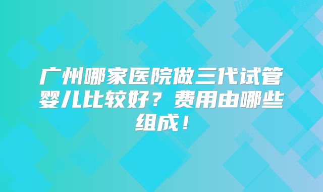 广州哪家医院做三代试管婴儿比较好？费用由哪些组成！