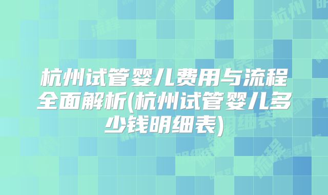 杭州试管婴儿费用与流程全面解析(杭州试管婴儿多少钱明细表)