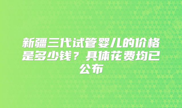 新疆三代试管婴儿的价格是多少钱？具体花费均已公布