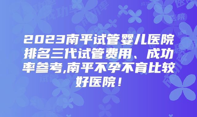 2023南平试管婴儿医院排名三代试管费用、成功率参考,南平不孕不育比较好医院！