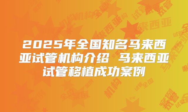 2025年全国知名马来西亚试管机构介绍 马来西亚试管移植成功案例