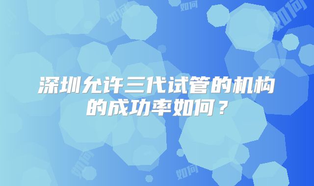 深圳允许三代试管的机构的成功率如何？