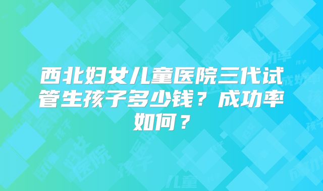 西北妇女儿童医院三代试管生孩子多少钱？成功率如何？