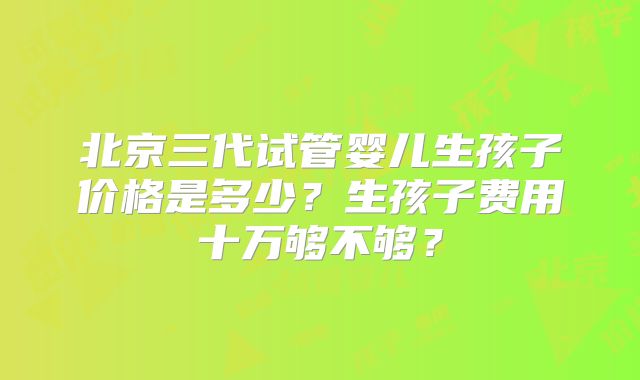 北京三代试管婴儿生孩子价格是多少？生孩子费用十万够不够？