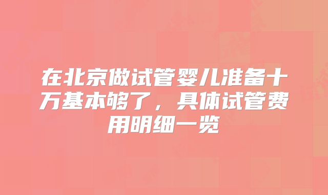 在北京做试管婴儿准备十万基本够了，具体试管费用明细一览