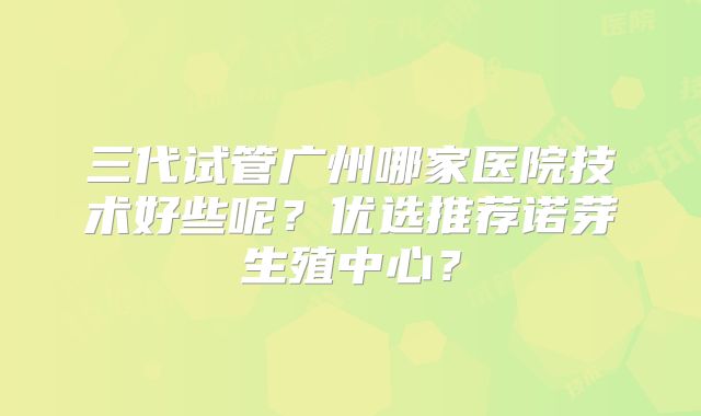 三代试管广州哪家医院技术好些呢？优选推荐诺芽生殖中心？