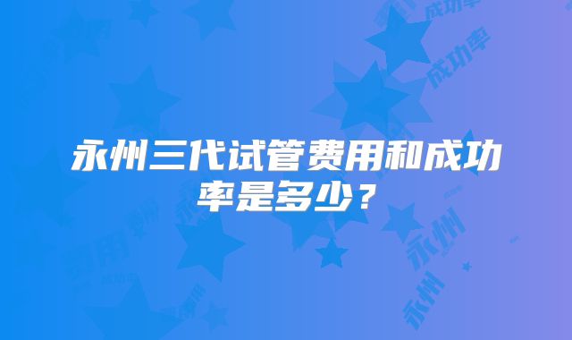 永州三代试管费用和成功率是多少?