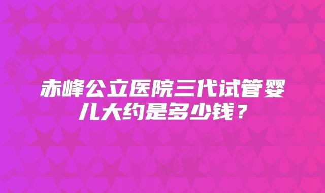 赤峰公立医院三代试管婴儿大约是多少钱?