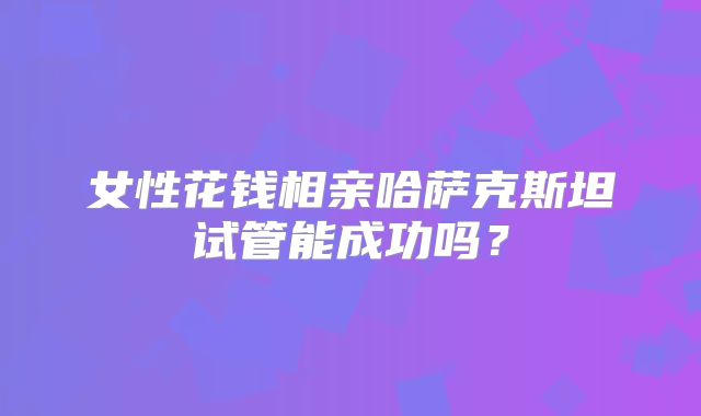 女性花钱相亲哈萨克斯坦试管能成功吗？