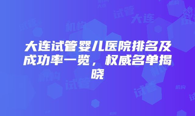 大连试管婴儿医院排名及成功率一览,权威名单揭晓
