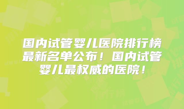 国内试管婴儿医院排行榜最新名单公布！国内试管婴儿最权威的医院！