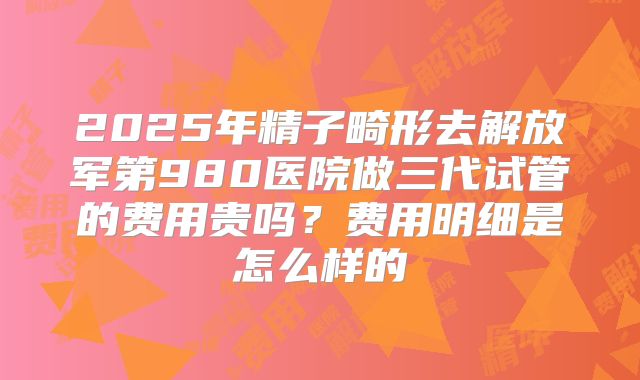 2025年精子畸形去解放军第980医院做三代试管的费用贵吗？费用明细是怎么样的