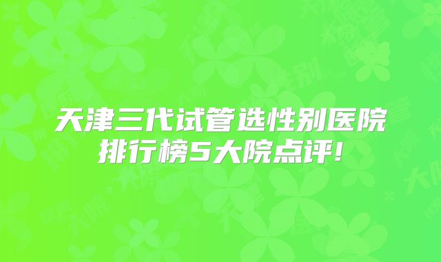 天津三代试管选性别医院排行榜5大院点评!