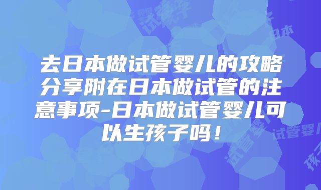 去日本做试管婴儿的攻略分享附在日本做试管的注意事项-日本做试管婴儿可以生孩子吗!