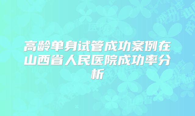 高龄单身试管成功案例在山西省人民医院成功率分析