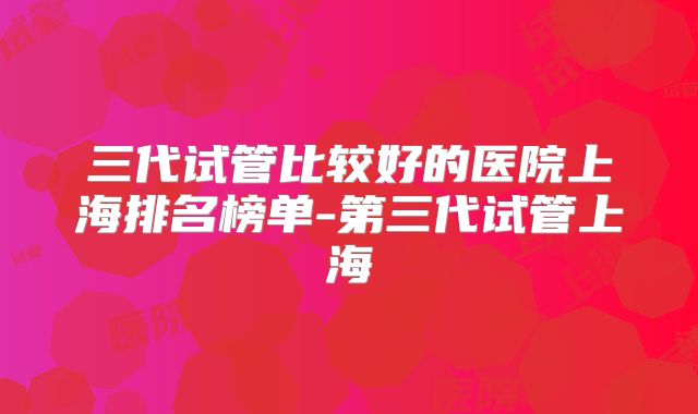 三代试管比较好的医院上海排名榜单-第三代试管上海