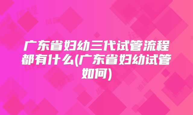广东省妇幼三代试管流程都有什么(广东省妇幼试管如何)