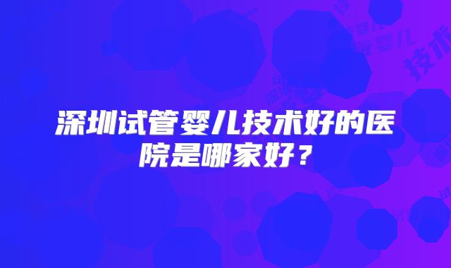 深圳试管婴儿技术好的医院是哪家好?