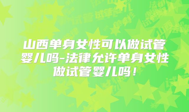 山西单身女性可以做试管婴儿吗-法律允许单身女性做试管婴儿吗！