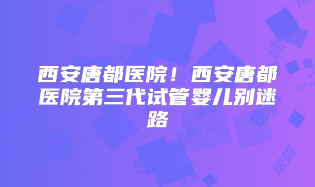 西安唐都医院!西安唐都医院第三代试管婴儿别迷路