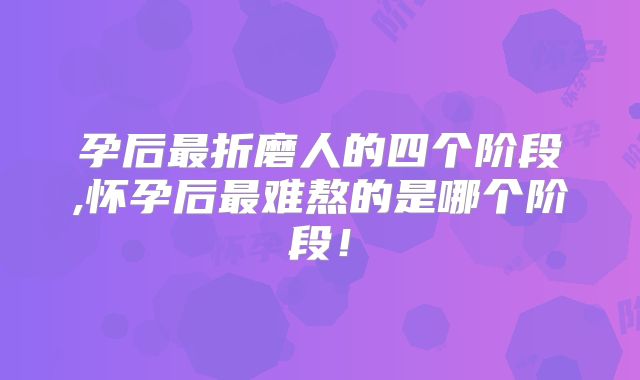 孕后最折磨人的四个阶段,怀孕后最难熬的是哪个阶段!